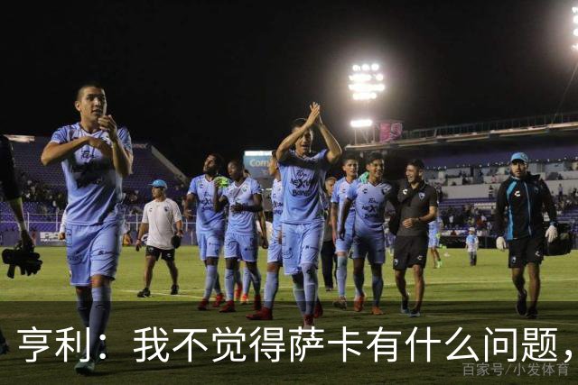 亨利：我不觉得萨卡有什么问题，有时候他背负的期待太沉重了